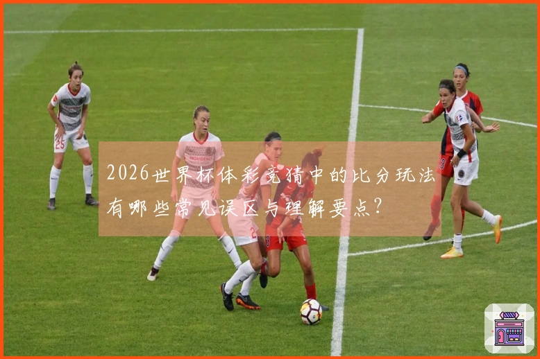 2026世界杯体彩竞猜中的比分玩法有哪些常见误区与理解要点？