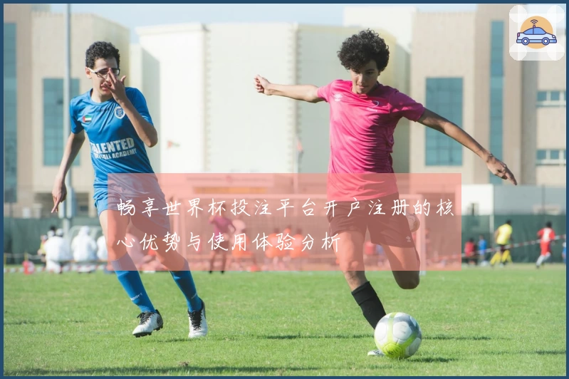 畅享世界杯投注平台开户注册的核心优势与使用体验分析