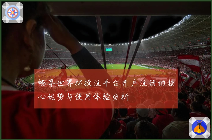 畅享世界杯投注平台开户注册的核心优势与使用体验分析